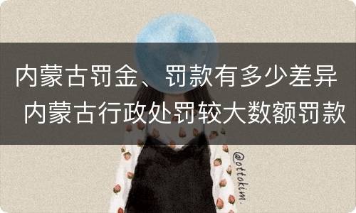 内蒙古罚金、罚款有多少差异 内蒙古行政处罚较大数额罚款标准