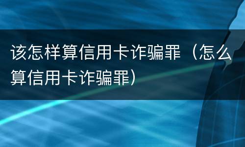 该怎样算信用卡诈骗罪（怎么算信用卡诈骗罪）
