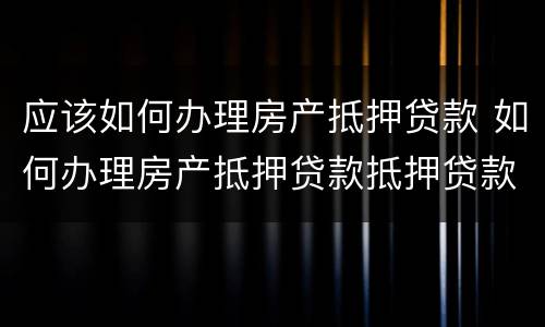应该如何办理房产抵押贷款 如何办理房产抵押贷款抵押贷款
