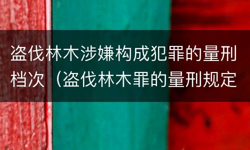 盗伐林木涉嫌构成犯罪的量刑档次（盗伐林木罪的量刑规定）