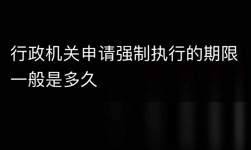 行政机关申请强制执行的期限一般是多久