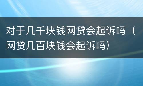 对于几千块钱网贷会起诉吗（网贷几百块钱会起诉吗）