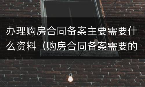 办理购房合同备案主要需要什么资料（购房合同备案需要的资料）