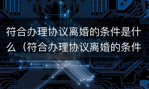 符合办理协议离婚的条件是什么（符合办理协议离婚的条件是什么呢）