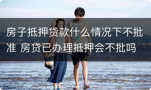 房子抵押贷款什么情况下不批准 房贷已办理抵押会不批吗