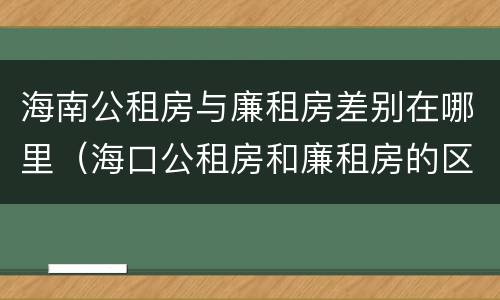 海南公租房与廉租房差别在哪里（海口公租房和廉租房的区别）