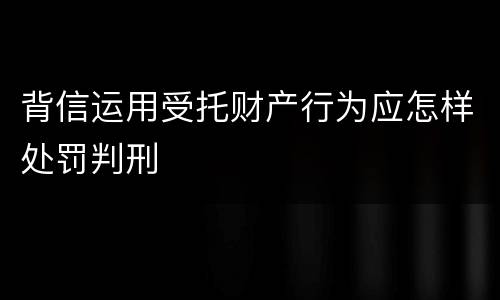 背信运用受托财产行为应怎样处罚判刑