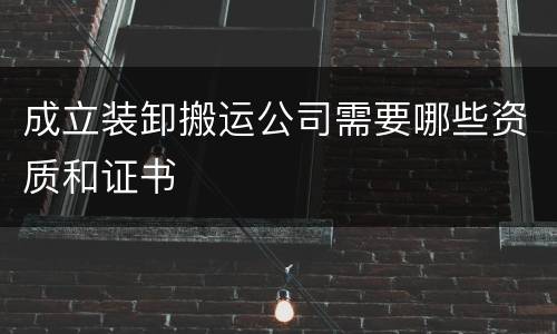 成立装卸搬运公司需要哪些资质和证书