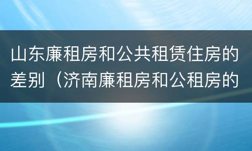 山东廉租房和公共租赁住房的差别（济南廉租房和公租房的区别）
