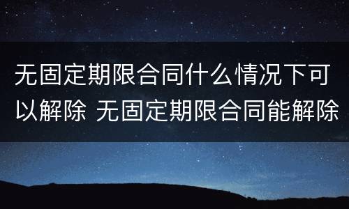 无固定期限合同什么情况下可以解除 无固定期限合同能解除合同吗