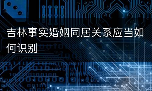 吉林事实婚姻同居关系应当如何识别