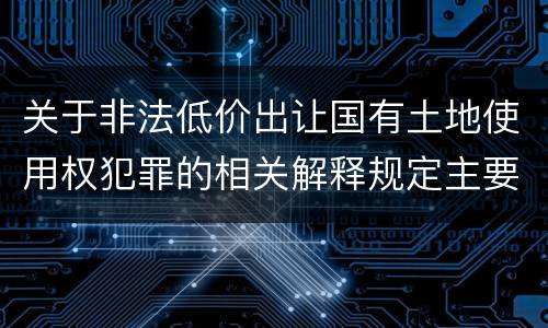 关于非法低价出让国有土地使用权犯罪的相关解释规定主要内容