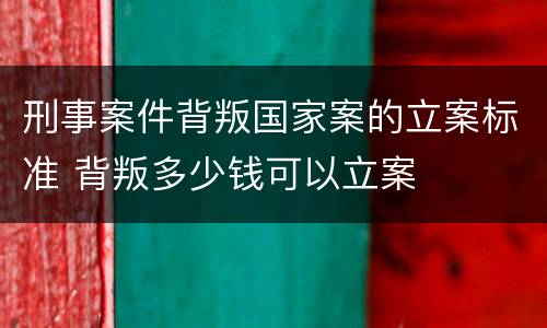 刑事案件背叛国家案的立案标准 背叛多少钱可以立案