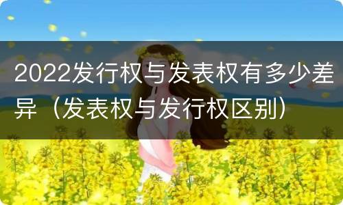 2022发行权与发表权有多少差异（发表权与发行权区别）