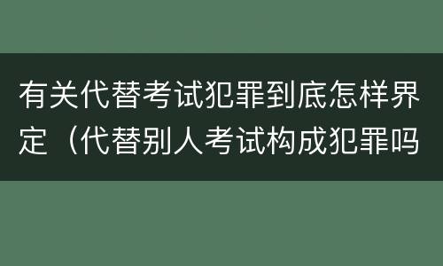 有关代替考试犯罪到底怎样界定（代替别人考试构成犯罪吗）