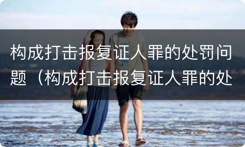 构成打击报复证人罪的处罚问题（构成打击报复证人罪的处罚问题有哪些）
