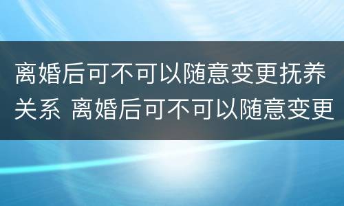 离婚后可不可以随意变更抚养关系 离婚后可不可以随意变更抚养关系的条件
