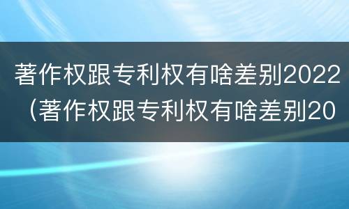 著作权跟专利权有啥差别2022（著作权跟专利权有啥差别2022年）