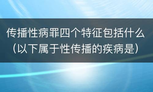 传播性病罪四个特征包括什么（以下属于性传播的疾病是）