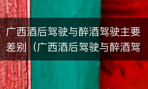 广西酒后驾驶与醉酒驾驶主要差别（广西酒后驾驶与醉酒驾驶主要差别在于）