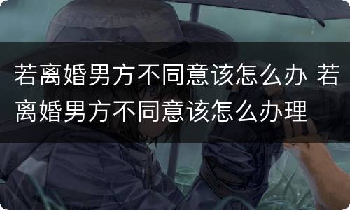 若离婚男方不同意该怎么办 若离婚男方不同意该怎么办理