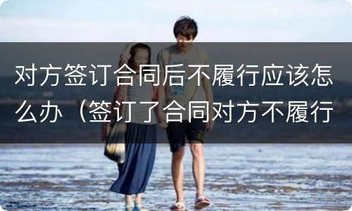 对方签订合同后不履行应该怎么办（签订了合同对方不履行怎么办）