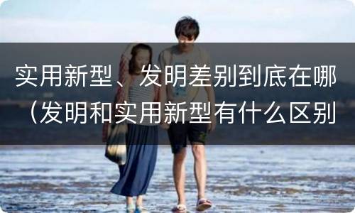 实用新型、发明差别到底在哪（发明和实用新型有什么区别）