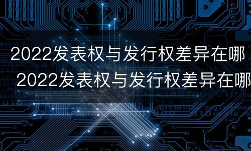 2022发表权与发行权差异在哪 2022发表权与发行权差异在哪查