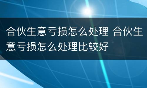 合伙生意亏损怎么处理 合伙生意亏损怎么处理比较好