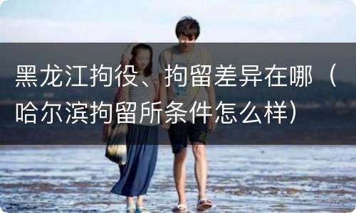 黑龙江拘役、拘留差异在哪（哈尔滨拘留所条件怎么样）