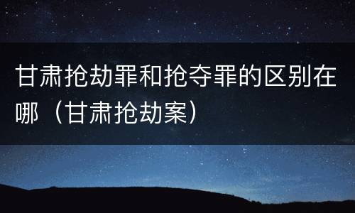 甘肃抢劫罪和抢夺罪的区别在哪（甘肃抢劫案）