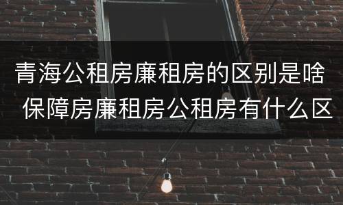 青海公租房廉租房的区别是啥 保障房廉租房公租房有什么区别