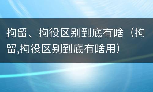 拘留、拘役区别到底有啥（拘留,拘役区别到底有啥用）