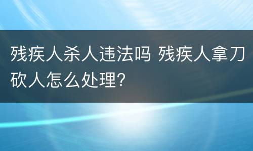 残疾人杀人违法吗 残疾人拿刀砍人怎么处理?