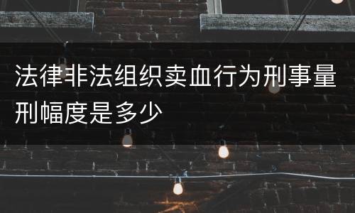 法律非法组织卖血行为刑事量刑幅度是多少
