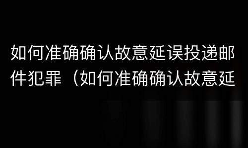 如何准确确认故意延误投递邮件犯罪（如何准确确认故意延误投递邮件犯罪嫌疑人）