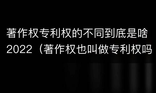 著作权专利权的不同到底是啥2022（著作权也叫做专利权吗）