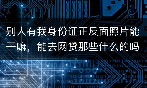 别人有我身份证正反面照片能干嘛，能去网贷那些什么的吗