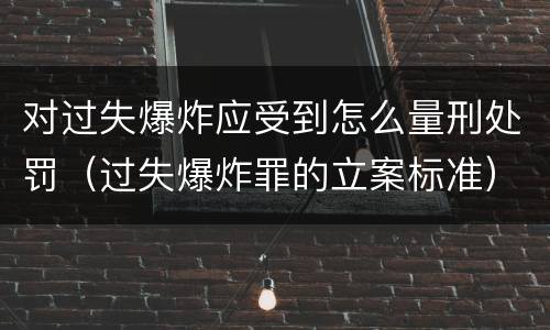 对过失爆炸应受到怎么量刑处罚（过失爆炸罪的立案标准）