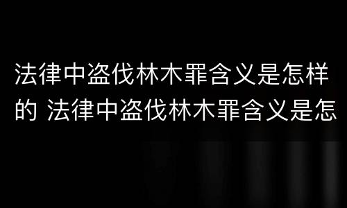 法律中盗伐林木罪含义是怎样的 法律中盗伐林木罪含义是怎样的呢