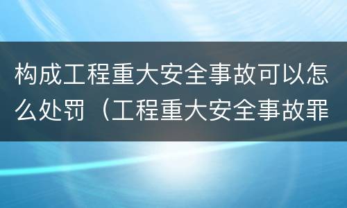 构成工程重大安全事故可以怎么处罚（工程重大安全事故罪,重大责任事故）