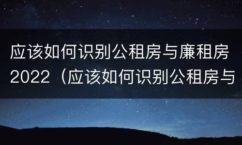 应该如何识别公租房与廉租房2022（应该如何识别公租房与廉租房2022年的区别）