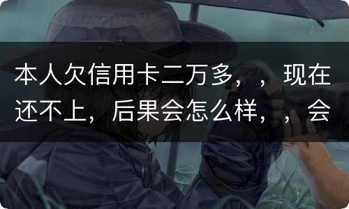 本人欠信用卡二万多，，现在还不上，后果会怎么样，，会不会坐牢