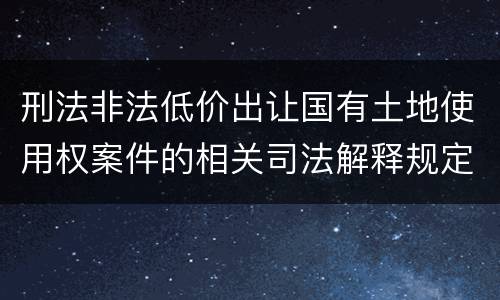刑法非法低价出让国有土地使用权案件的相关司法解释规定具体是什么