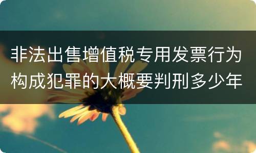 非法出售增值税专用发票行为构成犯罪的大概要判刑多少年