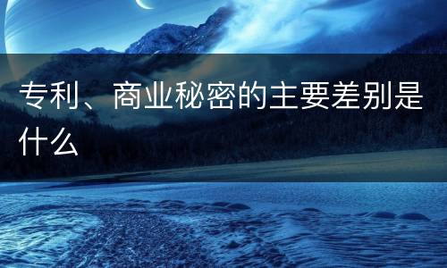 专利、商业秘密的主要差别是什么