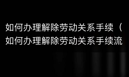 如何办理解除劳动关系手续（如何办理解除劳动关系手续流程）