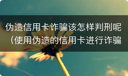 伪造信用卡诈骗该怎样判刑呢（使用伪造的信用卡进行诈骗）