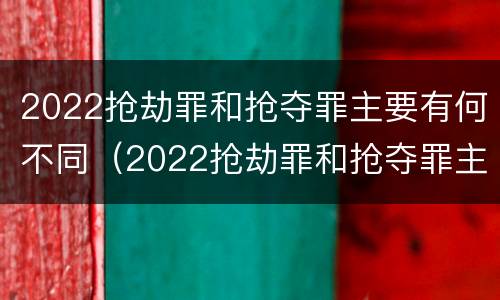 2022抢劫罪和抢夺罪主要有何不同（2022抢劫罪和抢夺罪主要有何不同呢）
