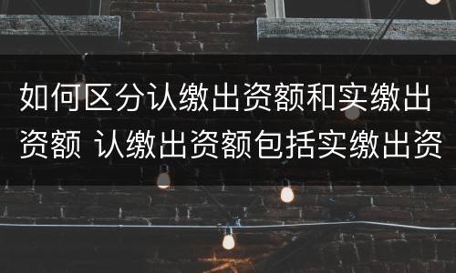 如何区分认缴出资额和实缴出资额 认缴出资额包括实缴出资额吗